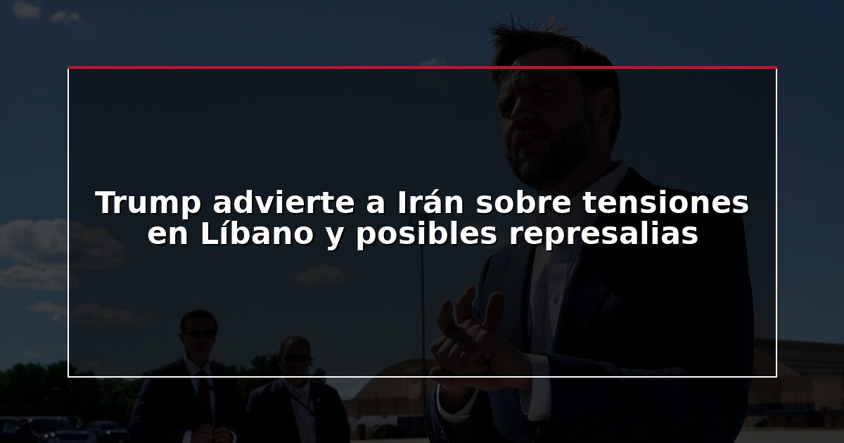 Trump advierte a Irán sobre tensiones en Líbano y posibles represalias