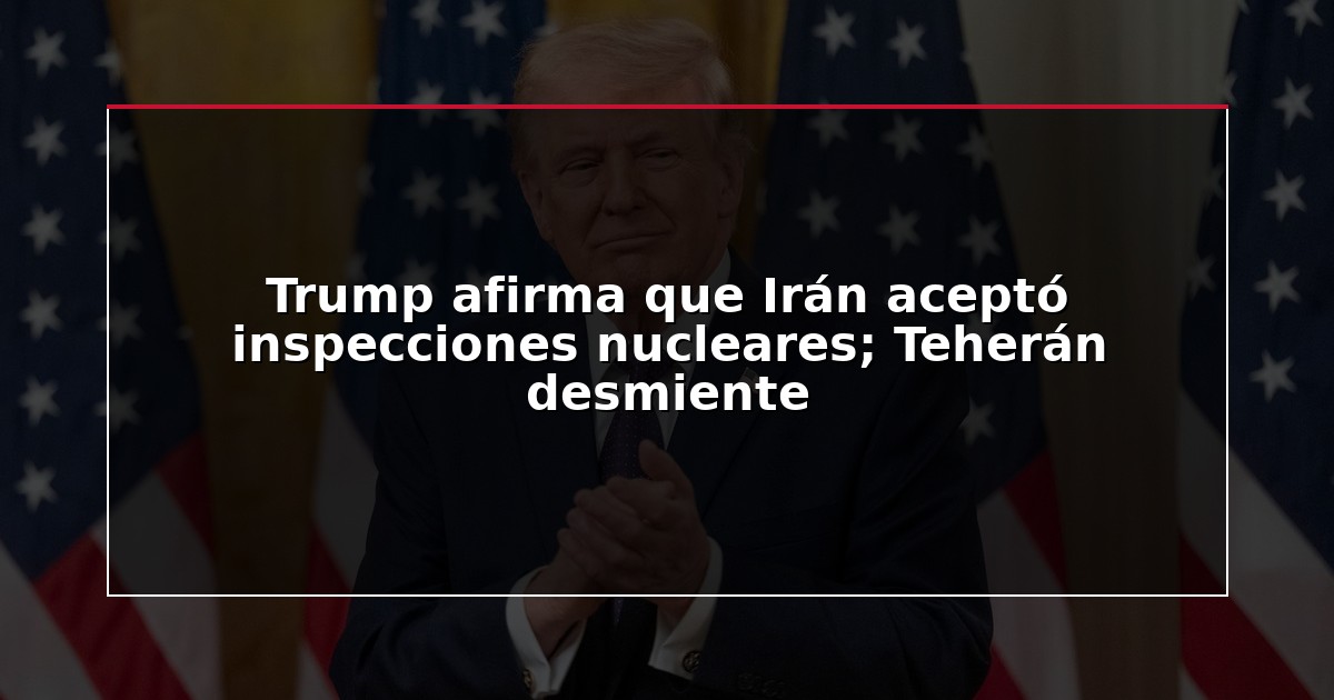 Trump afirma que Irán aceptó inspecciones nucleares; Teherán desmiente