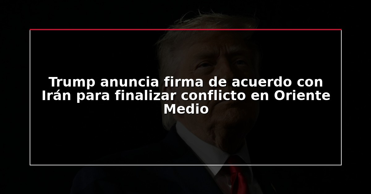 Trump anuncia firma de acuerdo con Irán para finalizar conflicto en Oriente Medio