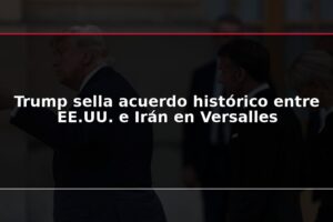 Trump sella acuerdo histórico entre EE.UU. e Irán en Versalles