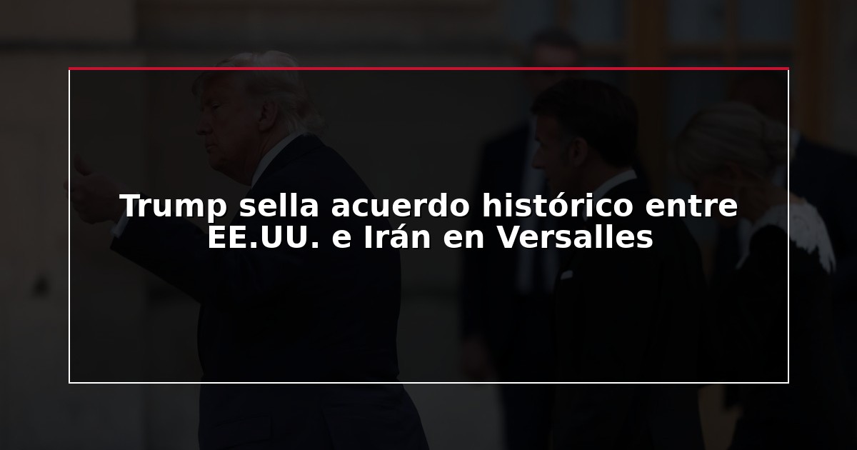 Trump sella acuerdo histórico entre EE.UU. e Irán en Versalles