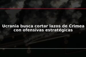 Ucrania busca cortar lazos de Crimea con ofensivas estratégicas