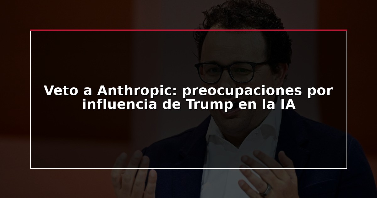 Veto a Anthropic: preocupaciones por influencia de Trump en la IA
