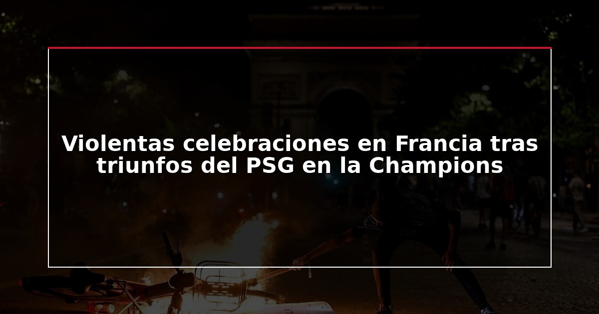 Violentas celebraciones en Francia tras triunfos del PSG en la Champions
