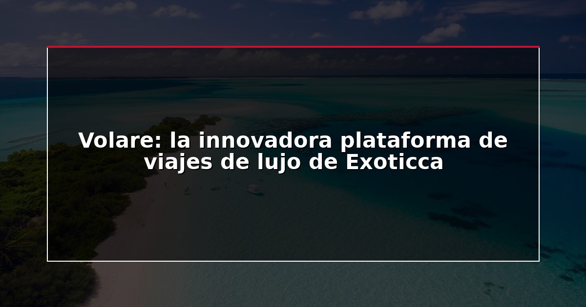 Volare: la innovadora plataforma de viajes de lujo de Exoticca