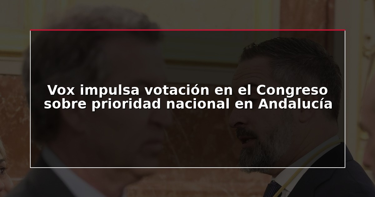 Vox impulsa votación en el Congreso sobre prioridad nacional en Andalucía