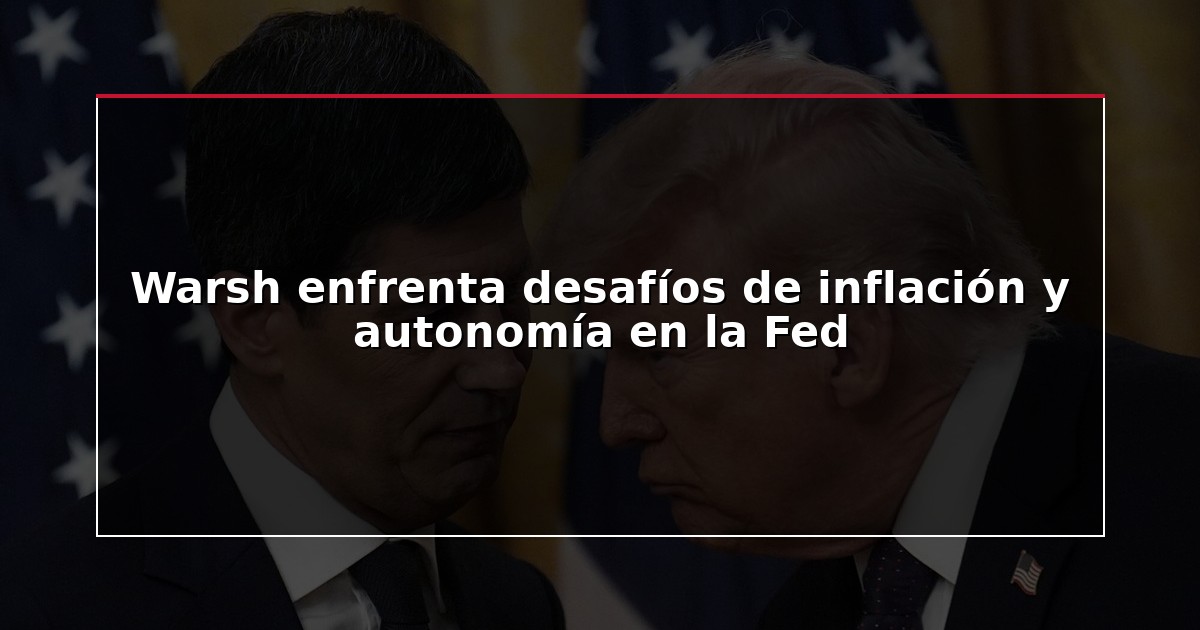 Warsh enfrenta desafíos de inflación y autonomía en la Fed