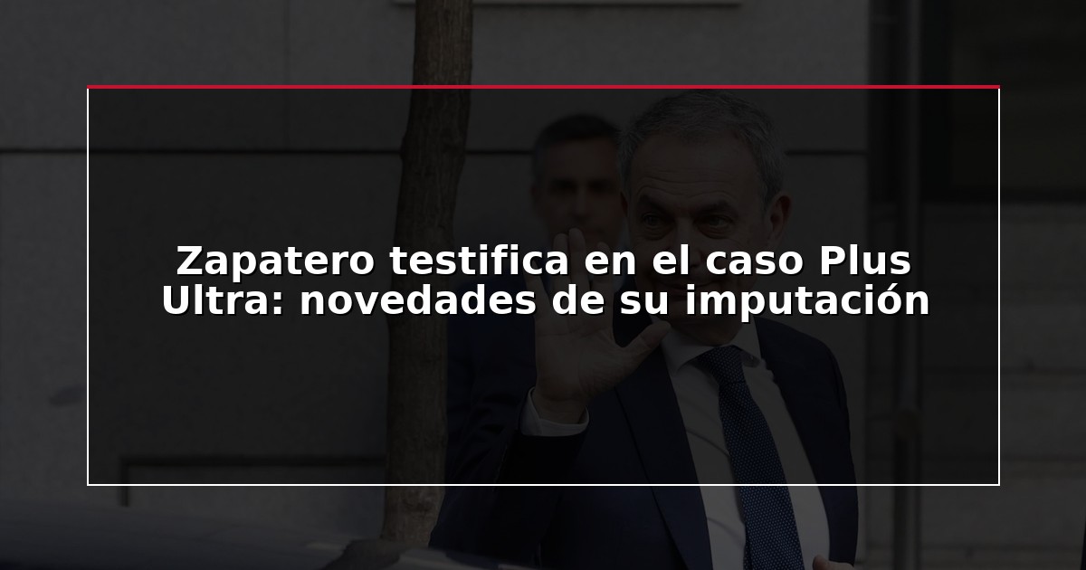 Zapatero testifica en el caso Plus Ultra: novedades de su imputación