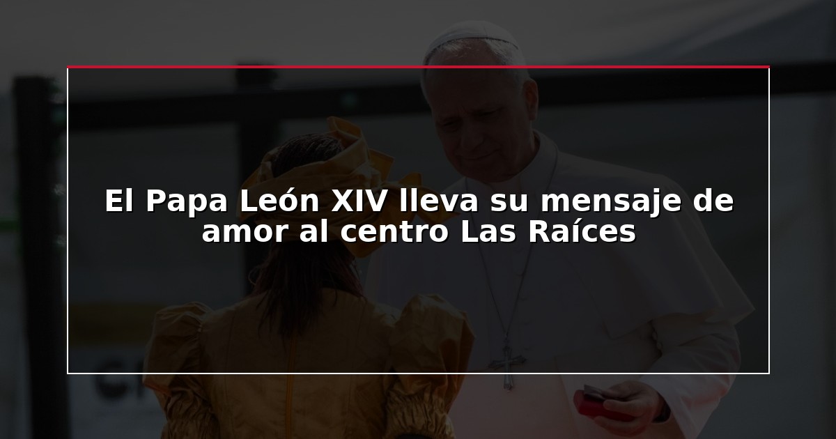 El Papa León XIV lleva su mensaje de amor al centro Las Raíces