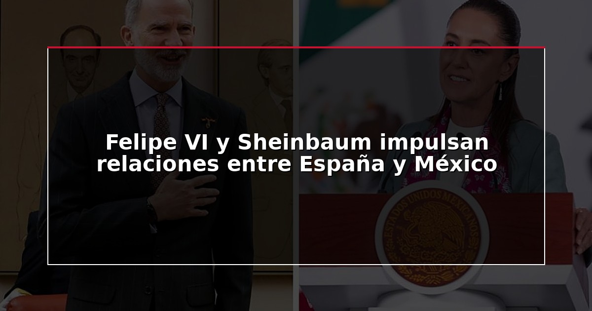 Felipe VI y Sheinbaum impulsan relaciones entre España y México