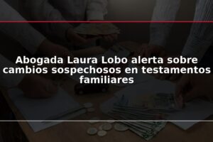 Abogada Laura Lobo alerta sobre cambios sospechosos en testamentos familiares
