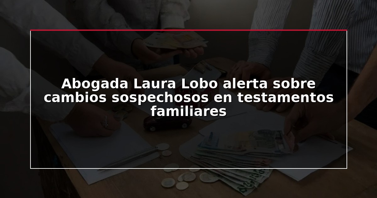 Abogada Laura Lobo alerta sobre cambios sospechosos en testamentos familiares
