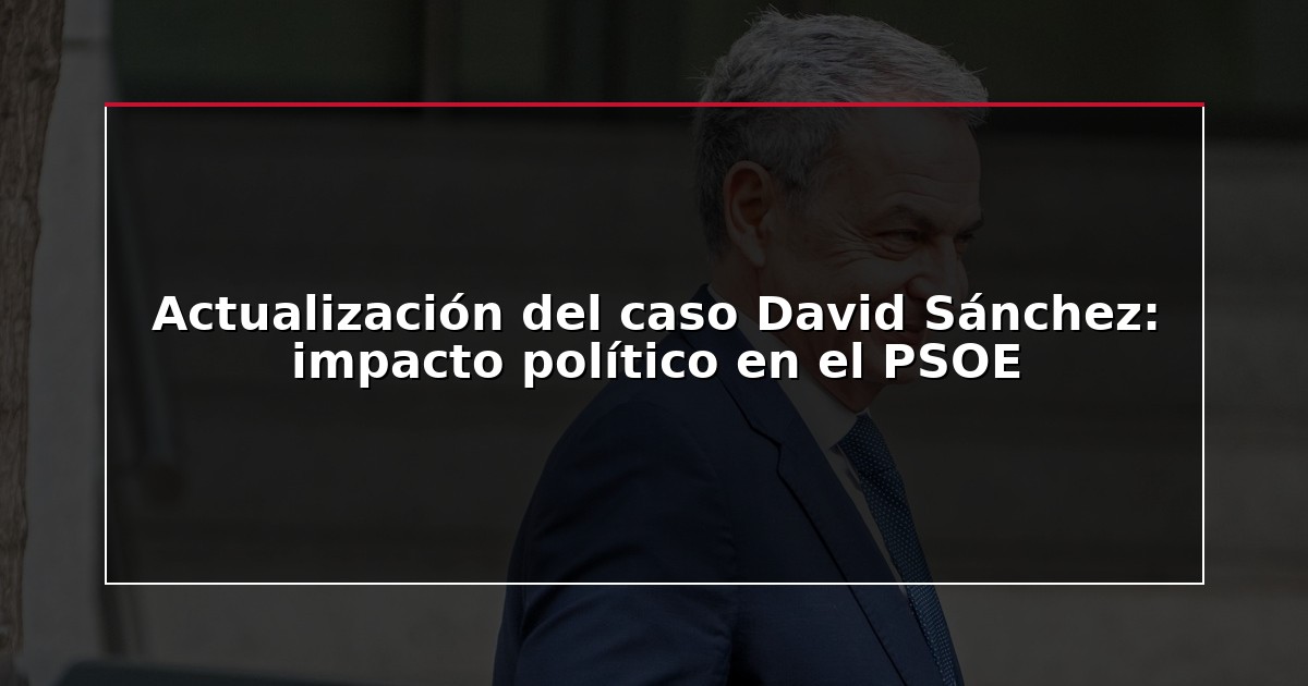 Actualización del caso David Sánchez: impacto político en el PSOE
