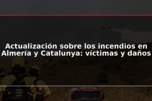 Actualización sobre los incendios en Almería y Catalunya: víctimas y daños