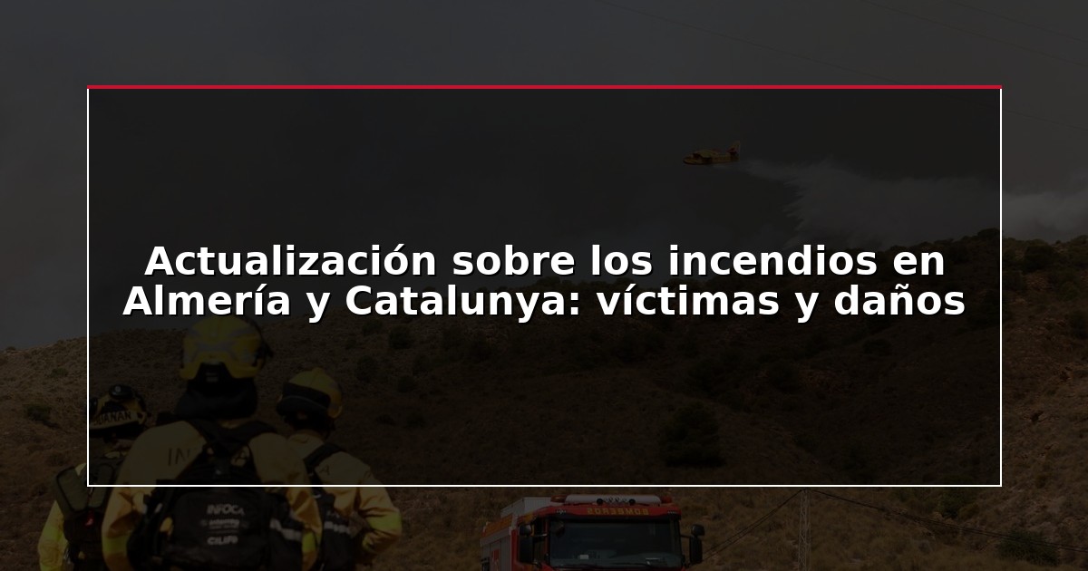 Actualización sobre los incendios en Almería y Catalunya: víctimas y daños