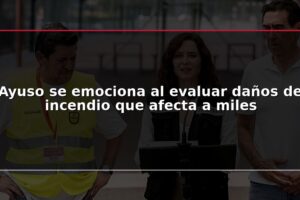Ayuso se emociona al evaluar daños de incendio que afecta a miles