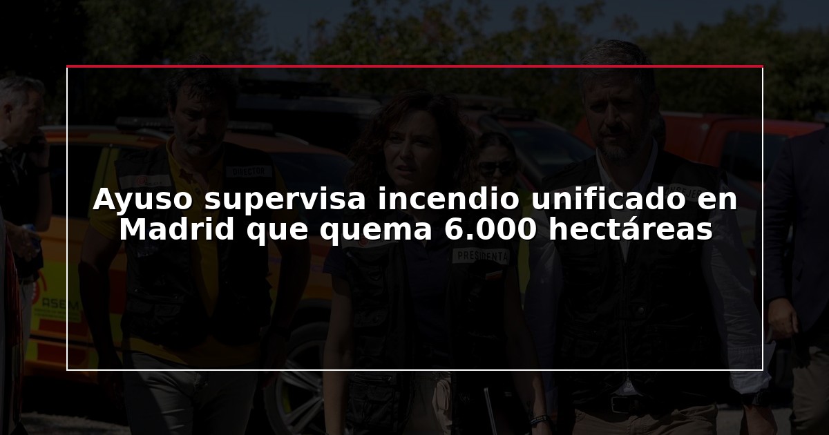 Ayuso supervisa incendio unificado en Madrid que quema 6.000 hectáreas