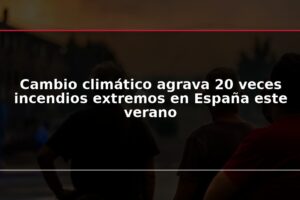 Cambio climático agrava 20 veces incendios extremos en España este verano