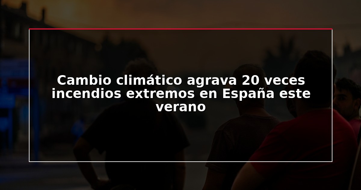 Cambio climático agrava 20 veces incendios extremos en España este verano
