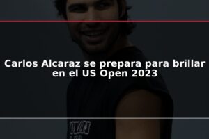 Carlos Alcaraz se prepara para brillar en el US Open 2023