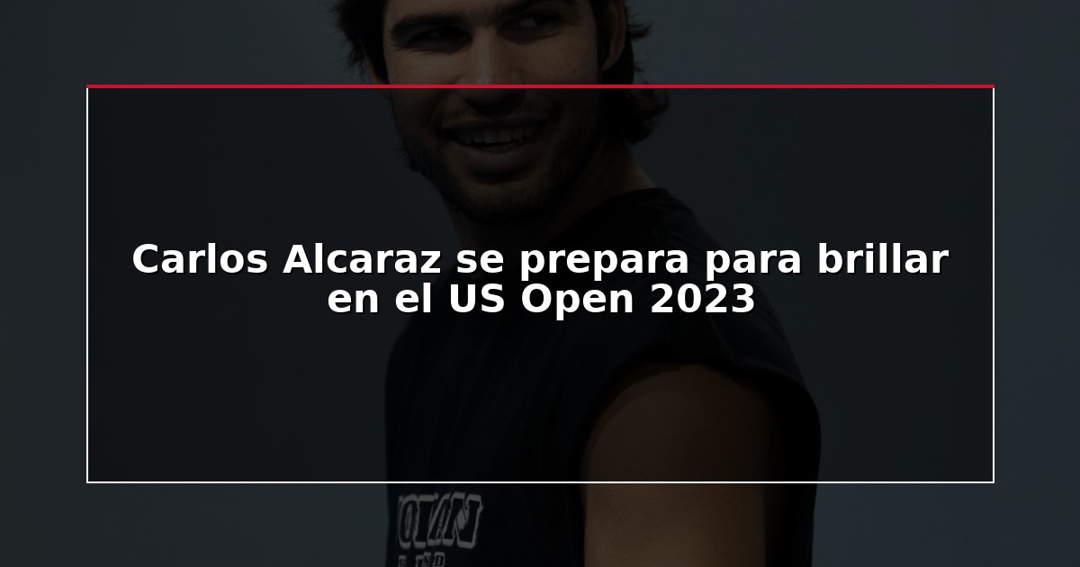 Carlos Alcaraz se prepara para brillar en el US Open 2023