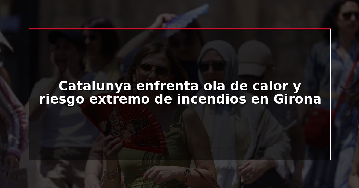 Catalunya enfrenta ola de calor y riesgo extremo de incendios en Girona