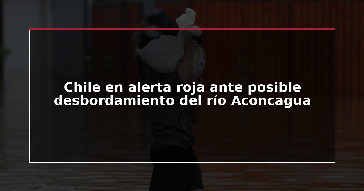 Chile en alerta roja ante posible desbordamiento del río Aconcagua