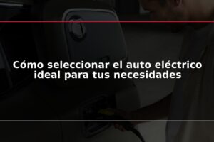 Cómo seleccionar el auto eléctrico ideal para tus necesidades