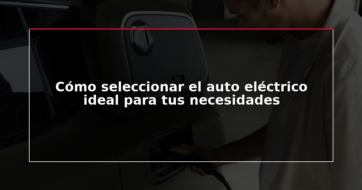Cómo seleccionar el auto eléctrico ideal para tus necesidades