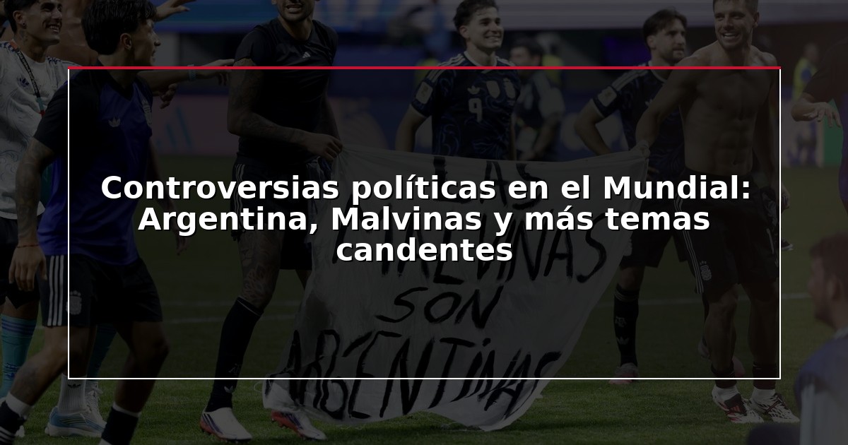 Controversias políticas en el Mundial: Argentina, Malvinas y más temas candentes