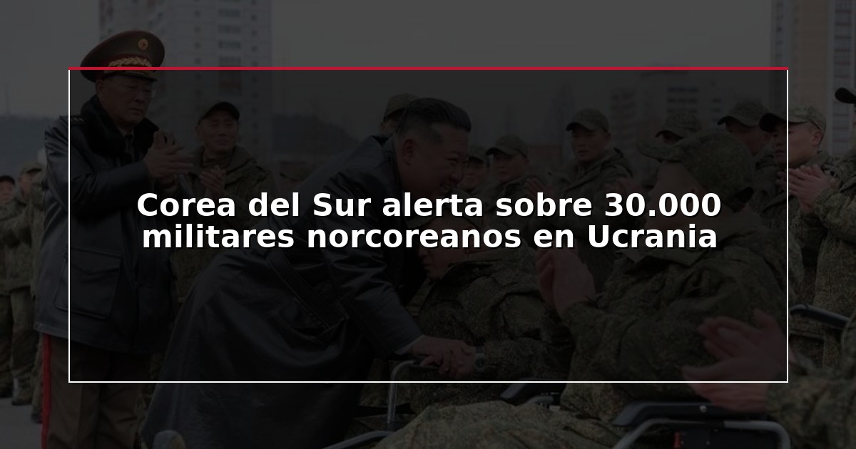 Corea del Sur alerta sobre 30.000 militares norcoreanos en Ucrania