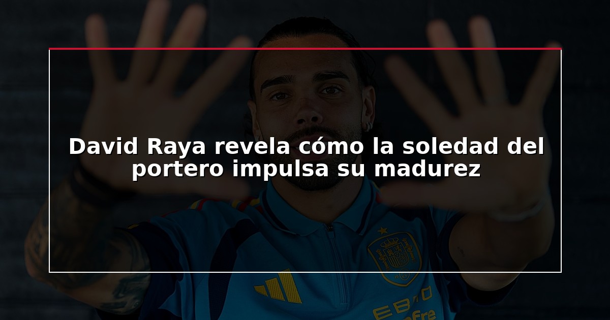 David Raya revela cómo la soledad del portero impulsa su madurez