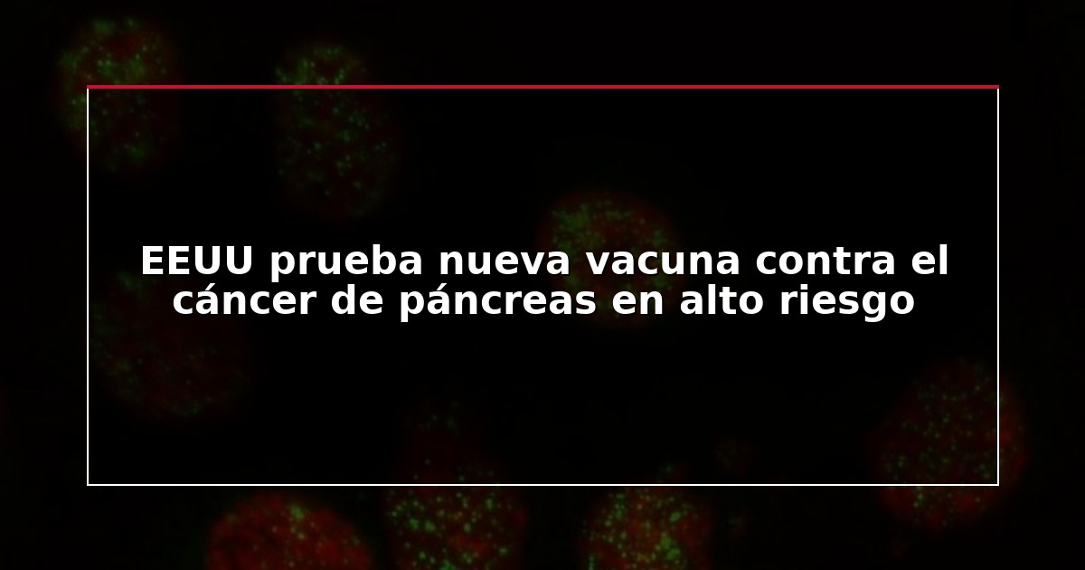 EEUU prueba nueva vacuna contra el cáncer de páncreas en alto riesgo