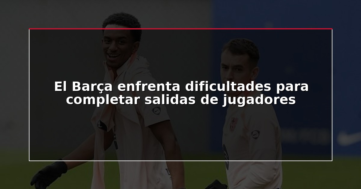 El Barça enfrenta dificultades para completar salidas de jugadores
