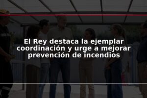 El Rey destaca la ejemplar coordinación y urge a mejorar prevención de incendios