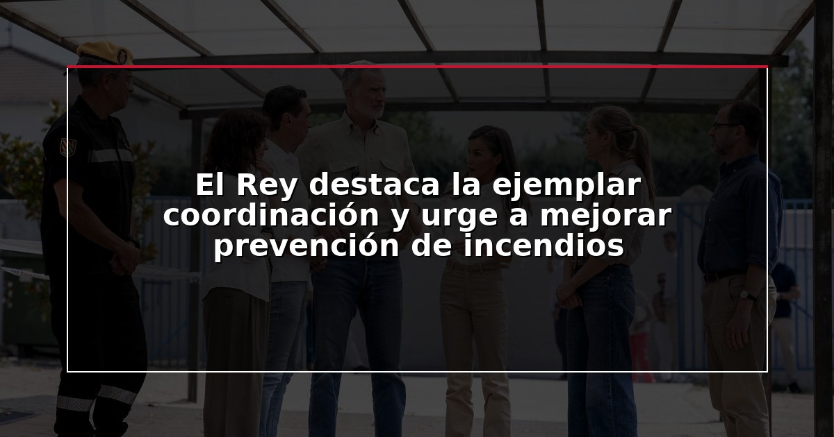 El Rey destaca la ejemplar coordinación y urge a mejorar prevención de incendios