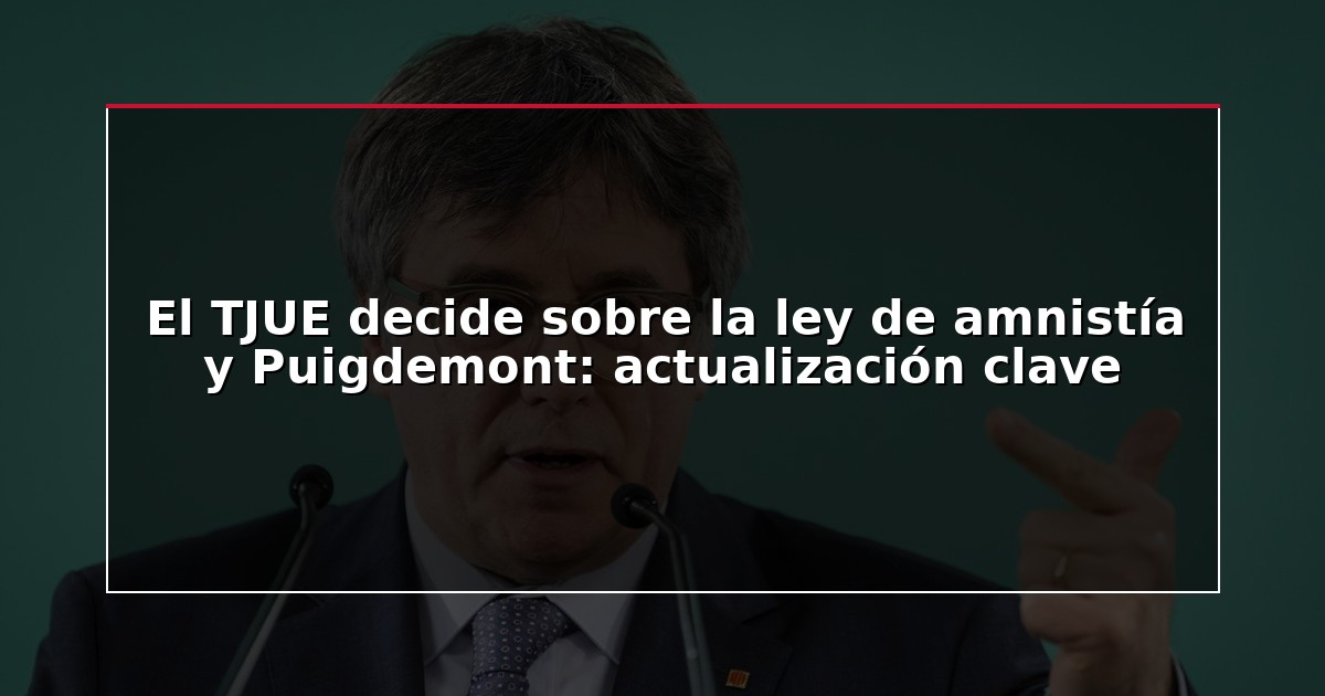 El TJUE decide sobre la ley de amnistía y Puigdemont: actualización clave