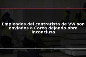 Empleados del contratista de VW son enviados a Corea dejando obra inconclusa