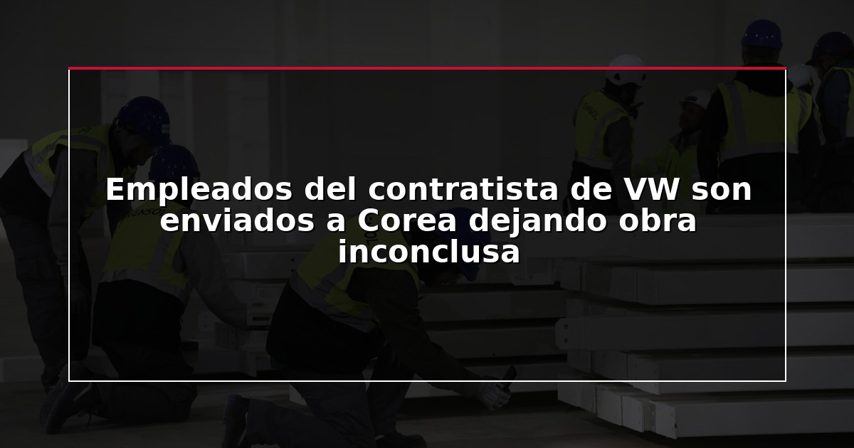 Empleados del contratista de VW son enviados a Corea dejando obra inconclusa