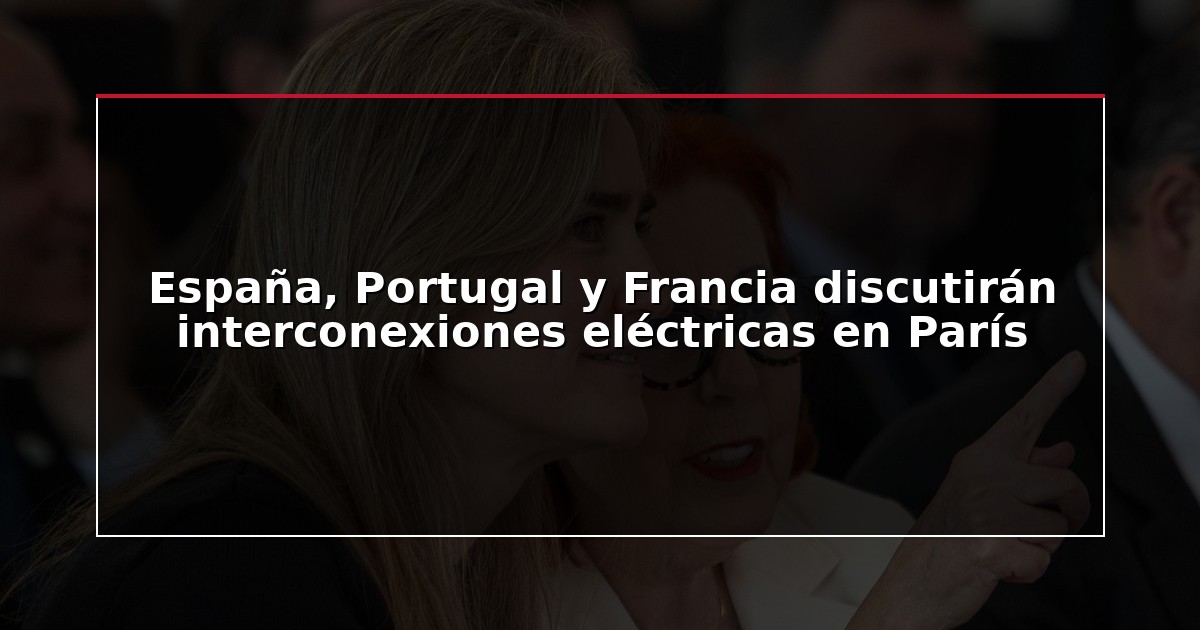 España, Portugal y Francia discutirán interconexiones eléctricas en París