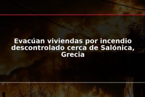 Evacúan viviendas por incendio descontrolado cerca de Salónica, Grecia