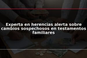 Experta en herencias alerta sobre cambios sospechosos en testamentos familiares