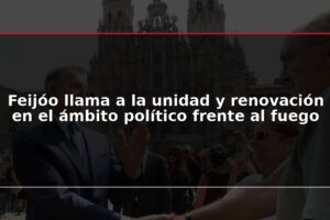 Feijóo llama a la unidad y renovación en el ámbito político frente al fuego
