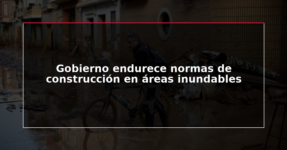 Gobierno endurece normas de construcción en áreas inundables