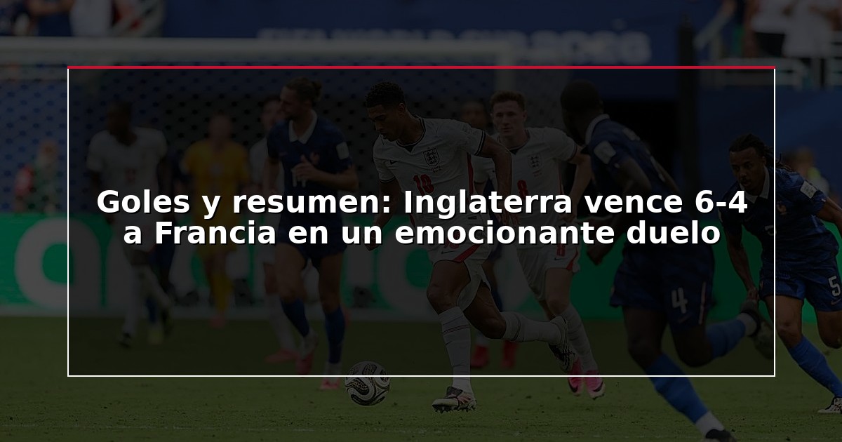 Goles y resumen: Inglaterra vence 6-4 a Francia en un emocionante duelo