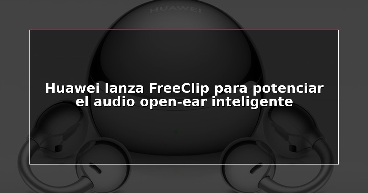 Huawei lanza FreeClip para potenciar el audio open-ear inteligente