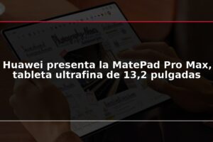 Huawei presenta la MatePad Pro Max, tableta ultrafina de 13,2 pulgadas