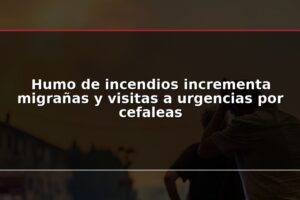 Humo de incendios incrementa migrañas y visitas a urgencias por cefaleas