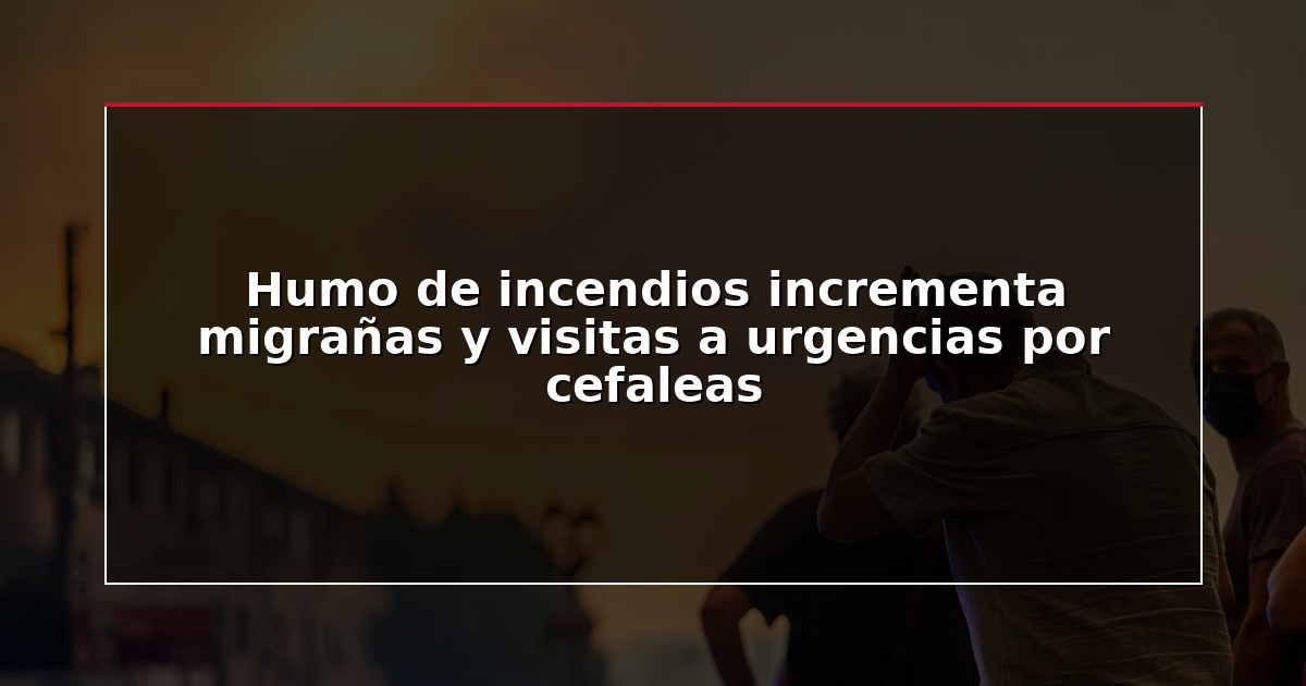 Humo de incendios incrementa migrañas y visitas a urgencias por cefaleas
