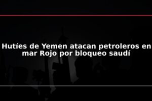 Hutíes de Yemen atacan petroleros en mar Rojo por bloqueo saudí